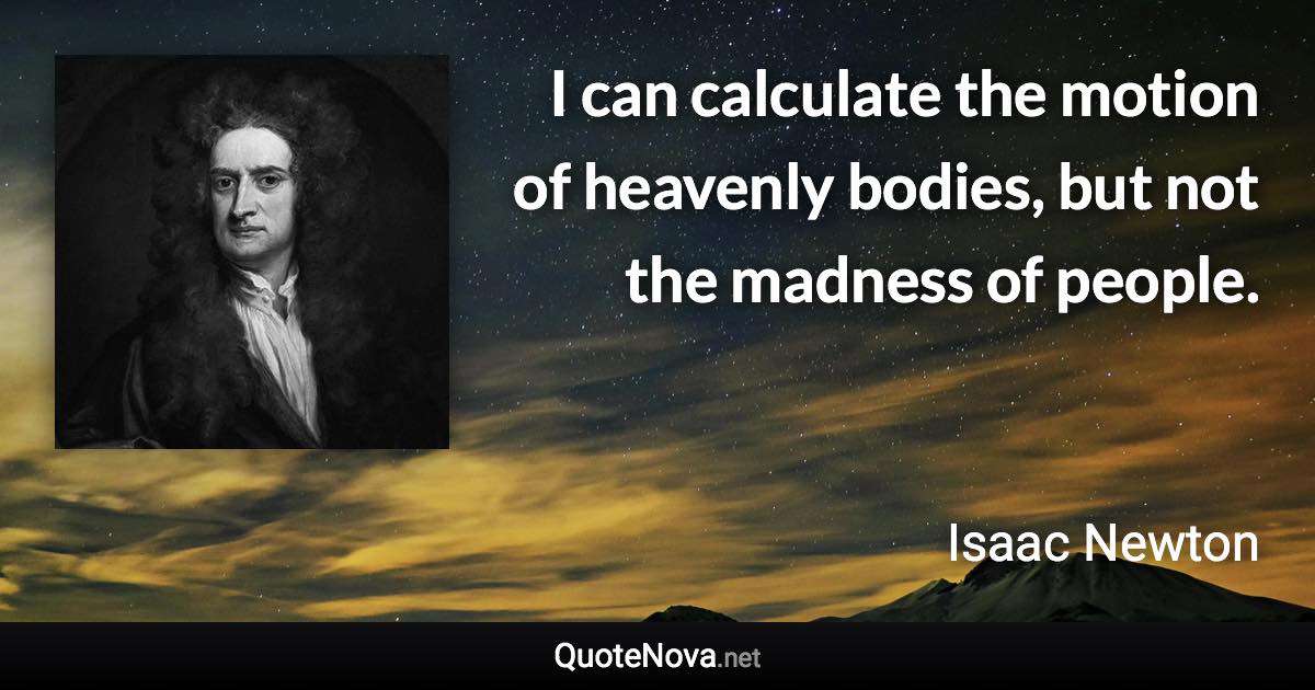 I can calculate the motion of heavenly bodies, but not the madness of people. - Isaac Newton quote