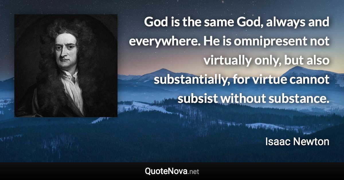 God is the same God, always and everywhere. He is omnipresent not virtually only, but also substantially, for virtue cannot subsist without substance. - Isaac Newton quote