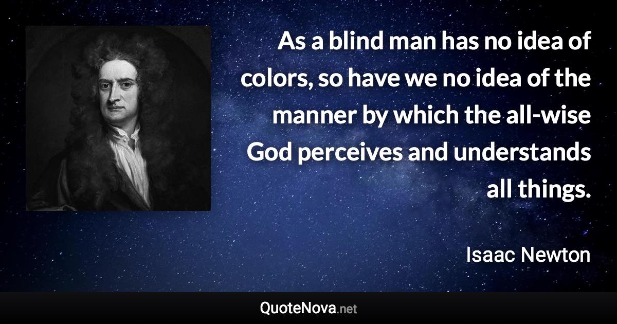 As a blind man has no idea of colors, so have we no idea of the manner by which the all-wise God perceives and understands all things. - Isaac Newton quote