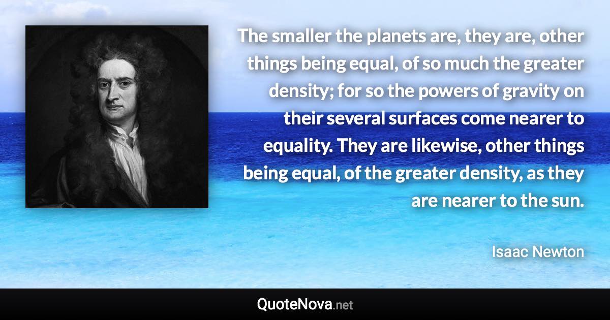 The smaller the planets are, they are, other things being equal, of so much the greater density; for so the powers of gravity on their several surfaces come nearer to equality. They are likewise, other things being equal, of the greater density, as they are nearer to the sun. - Isaac Newton quote