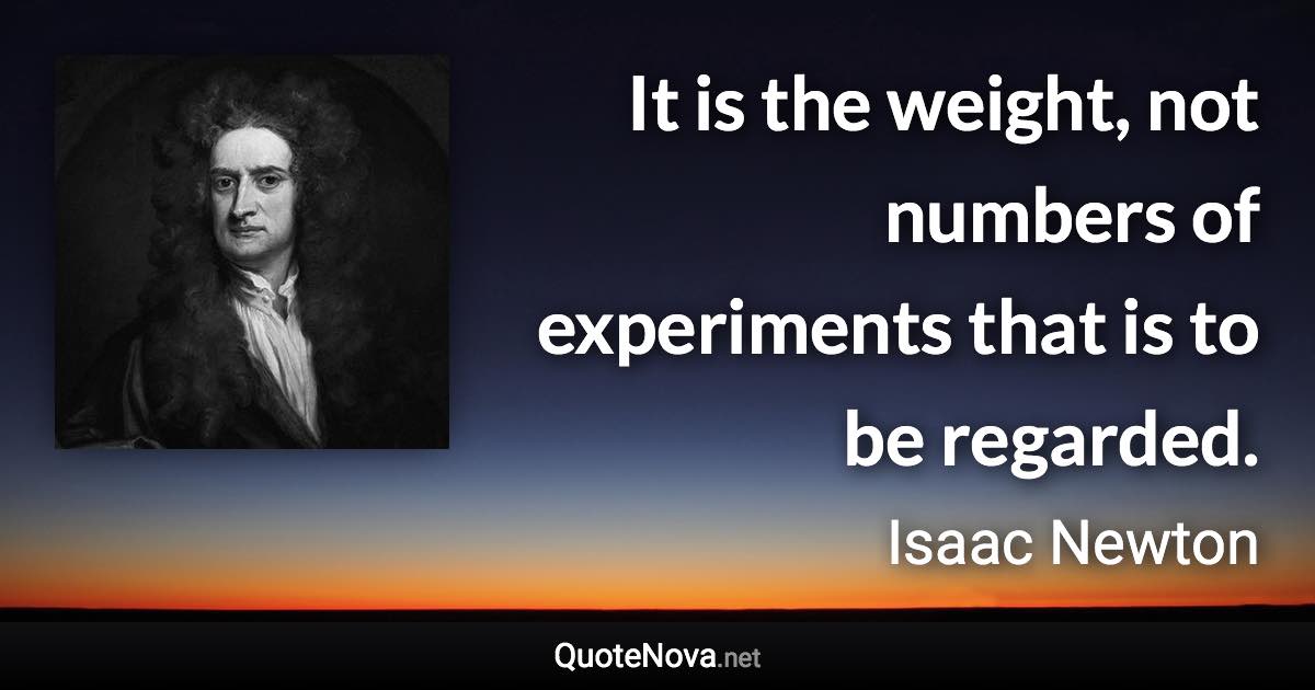 It is the weight, not numbers of experiments that is to be regarded. - Isaac Newton quote