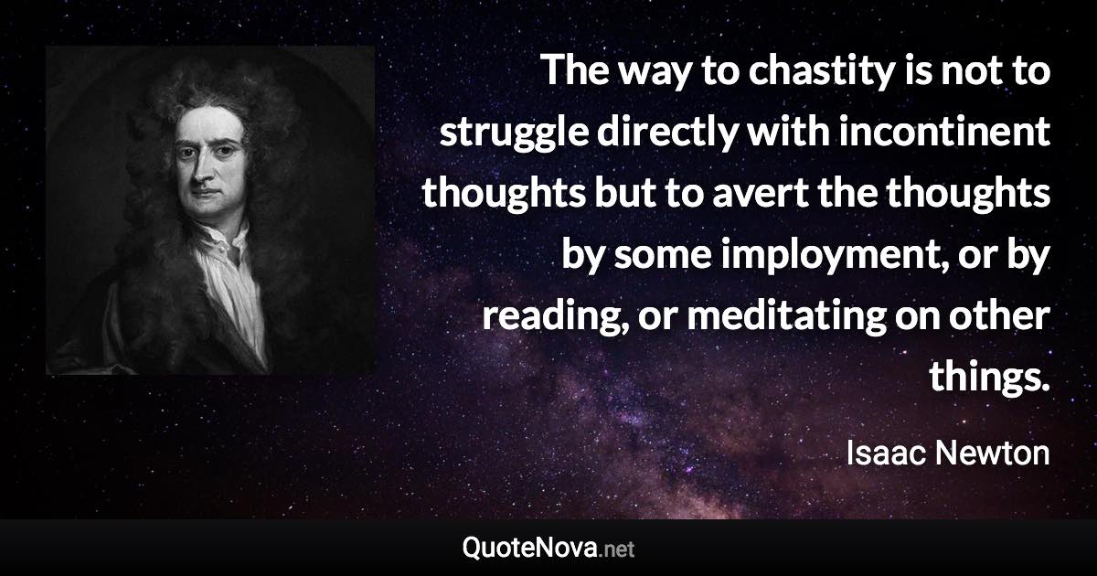 The way to chastity is not to struggle directly with incontinent thoughts but to avert the thoughts by some imployment, or by reading, or meditating on other things. - Isaac Newton quote