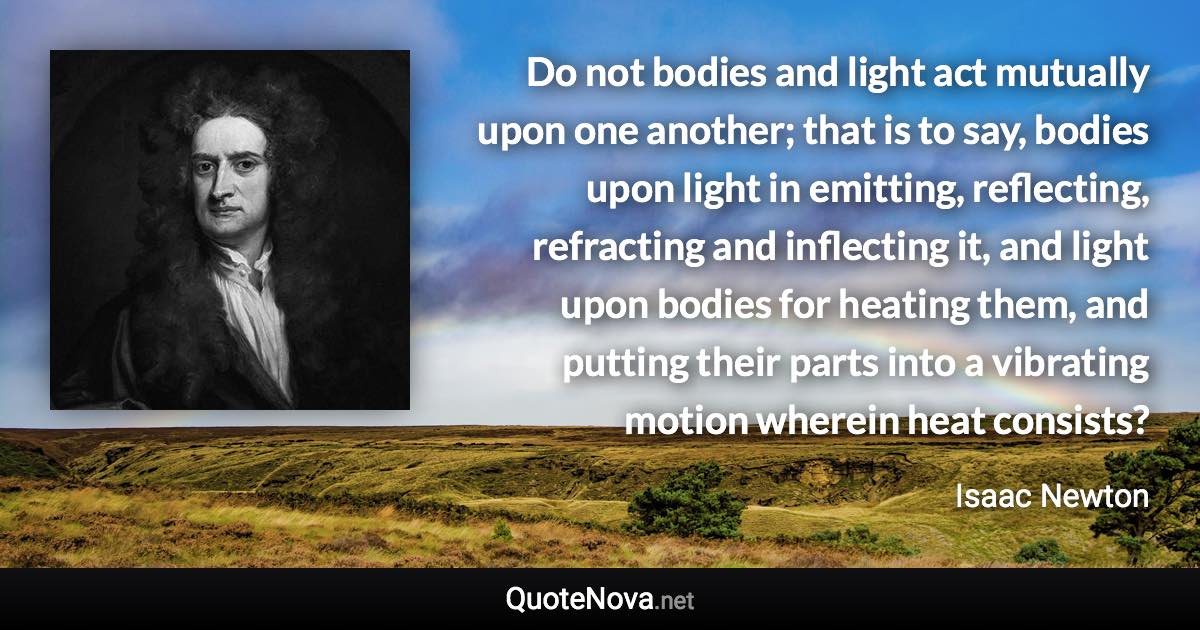 Do not bodies and light act mutually upon one another; that is to say, bodies upon light in emitting, reflecting, refracting and inflecting it, and light upon bodies for heating them, and putting their parts into a vibrating motion wherein heat consists? - Isaac Newton quote