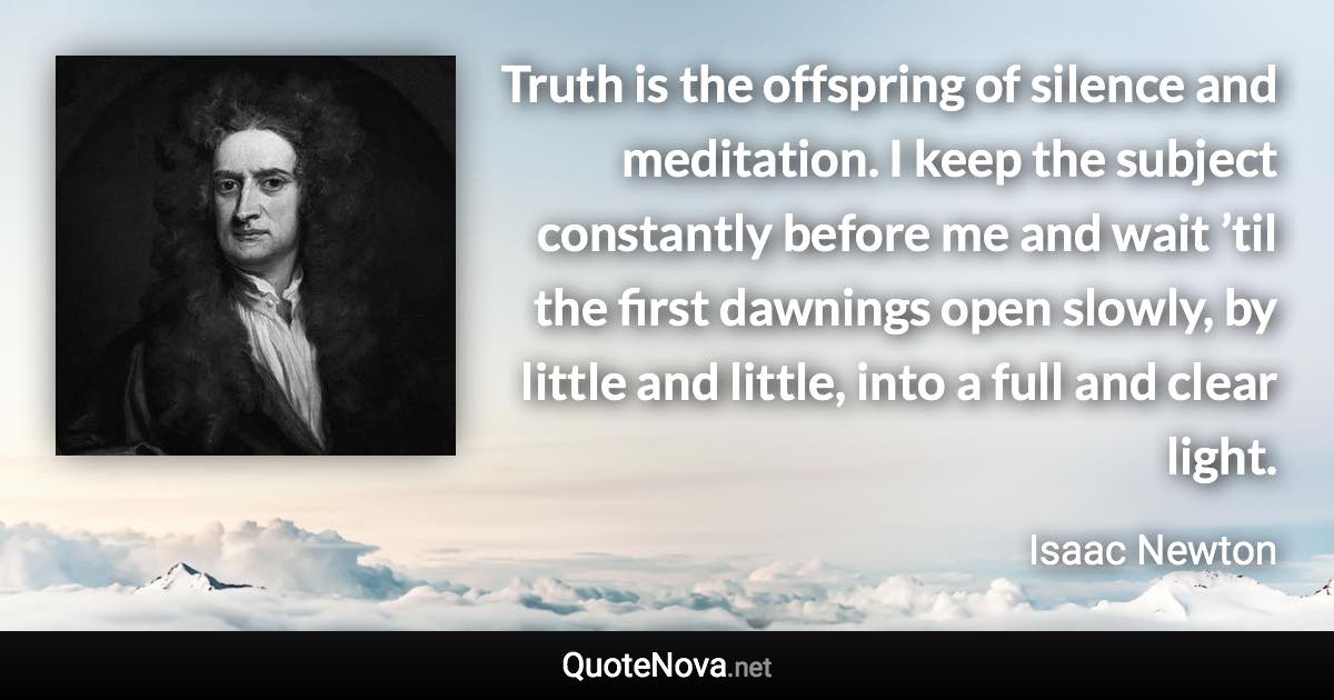 Truth is the offspring of silence and meditation. I keep the subject constantly before me and wait ’til the first dawnings open slowly, by little and little, into a full and clear light. - Isaac Newton quote