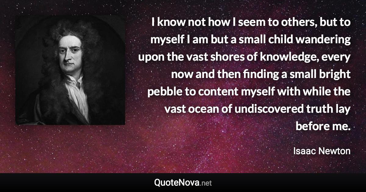 I know not how I seem to others, but to myself I am but a small child wandering upon the vast shores of knowledge, every now and then finding a small bright pebble to content myself with while the vast ocean of undiscovered truth lay before me. - Isaac Newton quote