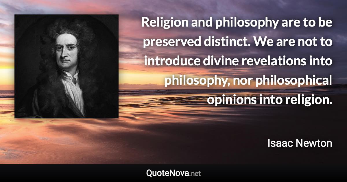 Religion and philosophy are to be preserved distinct. We are not to introduce divine revelations into philosophy, nor philosophical opinions into religion. - Isaac Newton quote