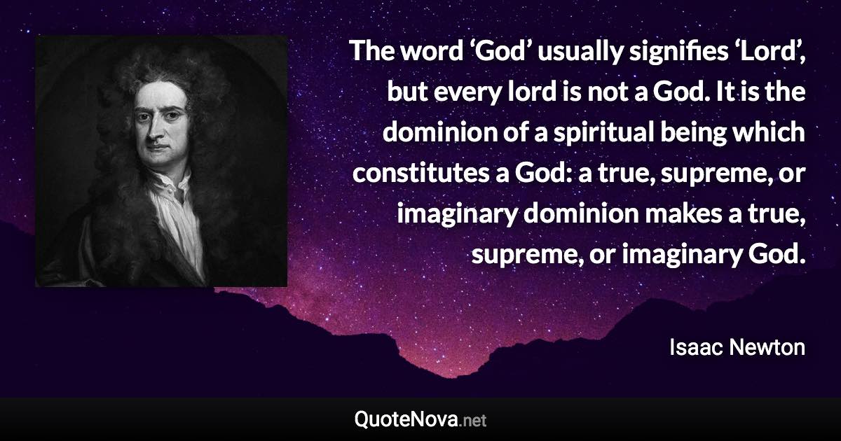 The word ‘God’ usually signifies ‘Lord’, but every lord is not a God. It is the dominion of a spiritual being which constitutes a God: a true, supreme, or imaginary dominion makes a true, supreme, or imaginary God. - Isaac Newton quote