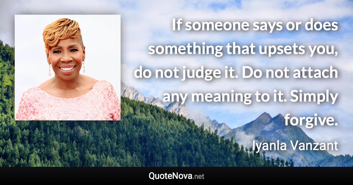 If someone says or does something that upsets you, do not judge it. Do not attach any meaning to it. Simply forgive. - Iyanla Vanzant quote