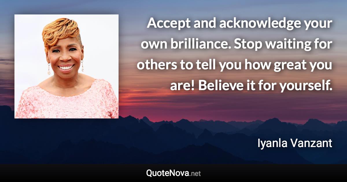 Accept and acknowledge your own brilliance. Stop waiting for others to tell you how great you are! Believe it for yourself. - Iyanla Vanzant quote