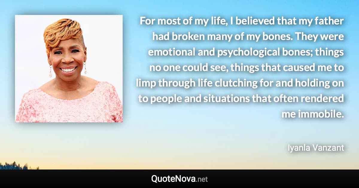 For most of my life, I believed that my father had broken many of my bones. They were emotional and psychological bones; things no one could see, things that caused me to limp through life clutching for and holding on to people and situations that often rendered me immobile. - Iyanla Vanzant quote