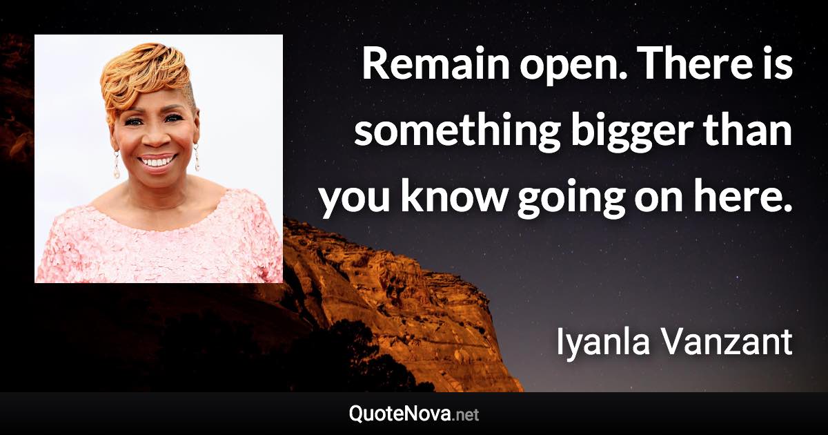 Remain open. There is something bigger than you know going on here. - Iyanla Vanzant quote