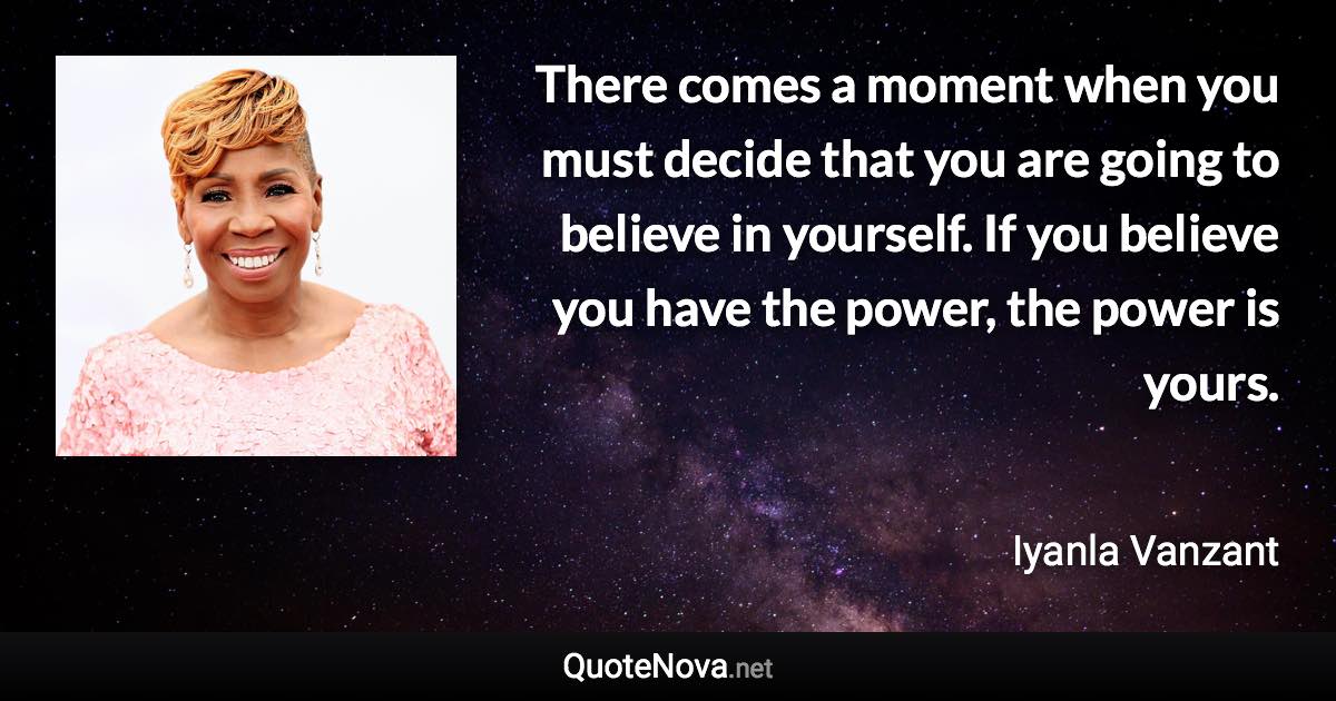 There comes a moment when you must decide that you are going to believe in yourself. If you believe you have the power, the power is yours. - Iyanla Vanzant quote