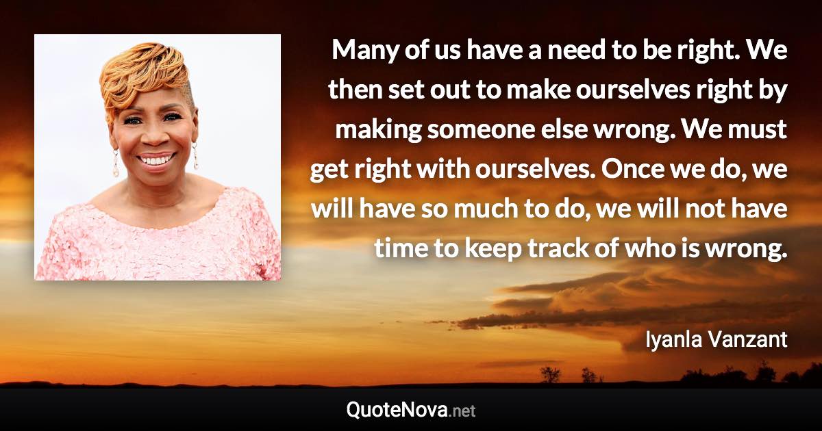 Many of us have a need to be right. We then set out to make ourselves right by making someone else wrong. We must get right with ourselves. Once we do, we will have so much to do, we will not have time to keep track of who is wrong. - Iyanla Vanzant quote