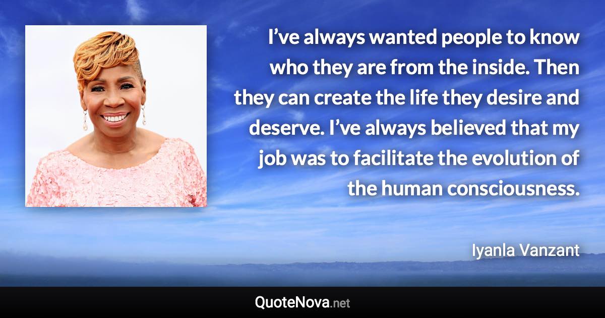 I’ve always wanted people to know who they are from the inside. Then they can create the life they desire and deserve. I’ve always believed that my job was to facilitate the evolution of the human consciousness. - Iyanla Vanzant quote