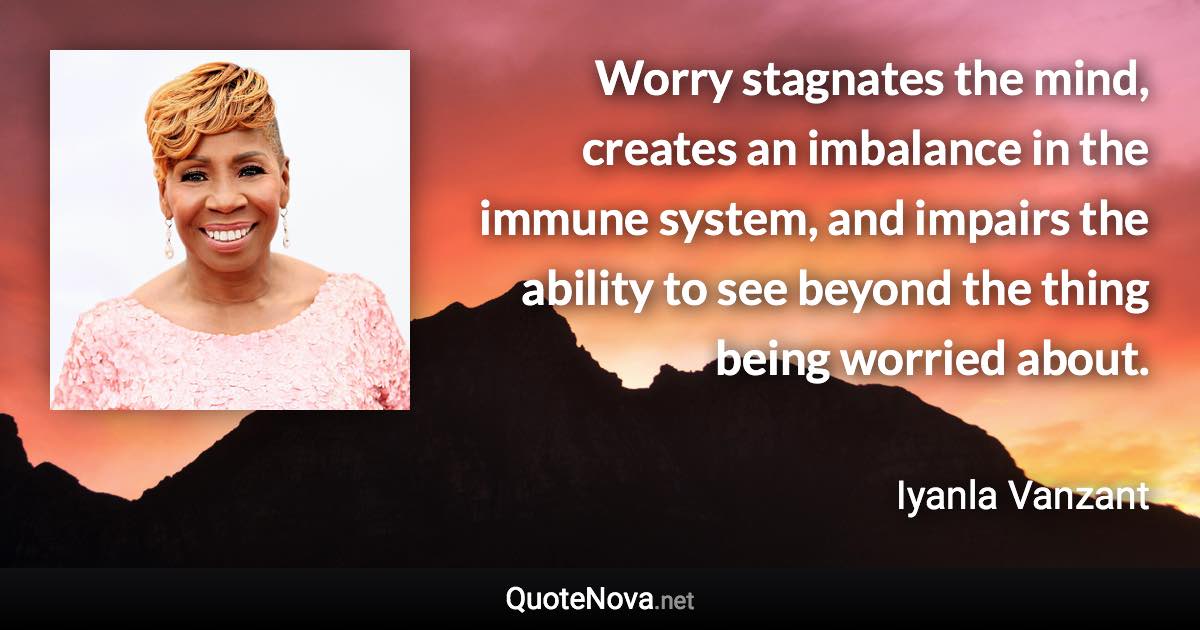 Worry stagnates the mind, creates an imbalance in the immune system, and impairs the ability to see beyond the thing being worried about. - Iyanla Vanzant quote