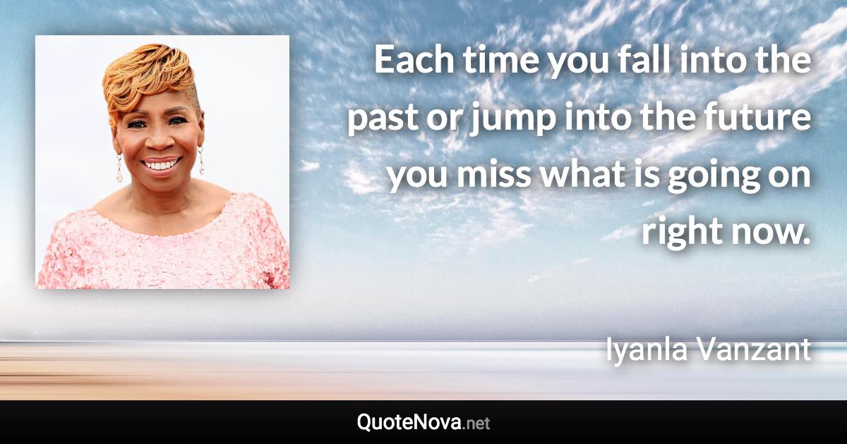 Each time you fall into the past or jump into the future you miss what is going on right now. - Iyanla Vanzant quote