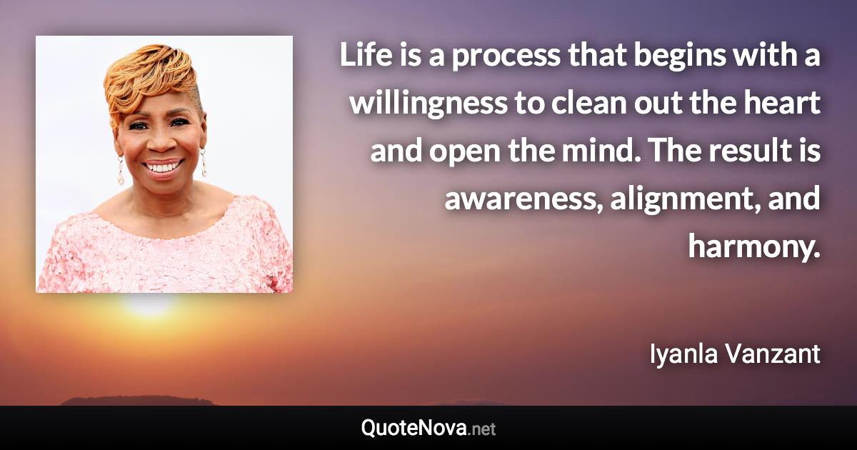 Life is a process that begins with a willingness to clean out the heart and open the mind. The result is awareness, alignment, and harmony. - Iyanla Vanzant quote