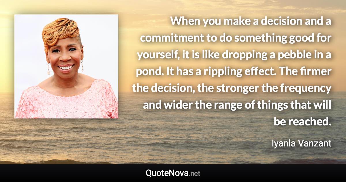 When you make a decision and a commitment to do something good for yourself, it is like dropping a pebble in a pond. It has a rippling effect. The firmer the decision, the stronger the frequency and wider the range of things that will be reached. - Iyanla Vanzant quote