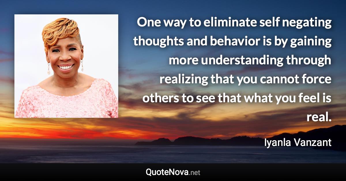 One way to eliminate self negating thoughts and behavior is by gaining more understanding through realizing that you cannot force others to see that what you feel is real. - Iyanla Vanzant quote