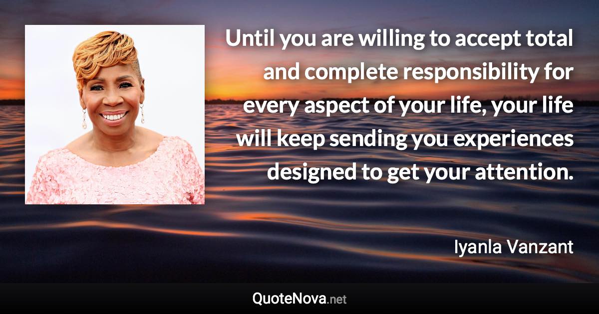 Until you are willing to accept total and complete responsibility for every aspect of your life, your life will keep sending you experiences designed to get your attention. - Iyanla Vanzant quote