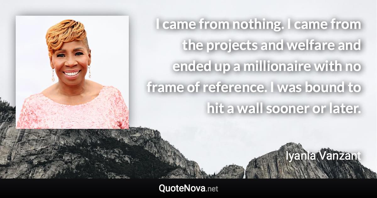 I came from nothing. I came from the projects and welfare and ended up a millionaire with no frame of reference. I was bound to hit a wall sooner or later. - Iyanla Vanzant quote