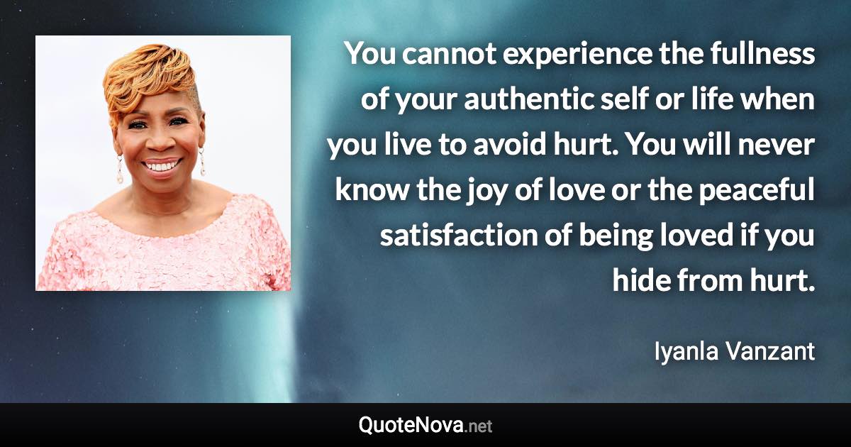 You cannot experience the fullness of your authentic self or life when you live to avoid hurt. You will never know the joy of love or the peaceful satisfaction of being loved if you hide from hurt. - Iyanla Vanzant quote