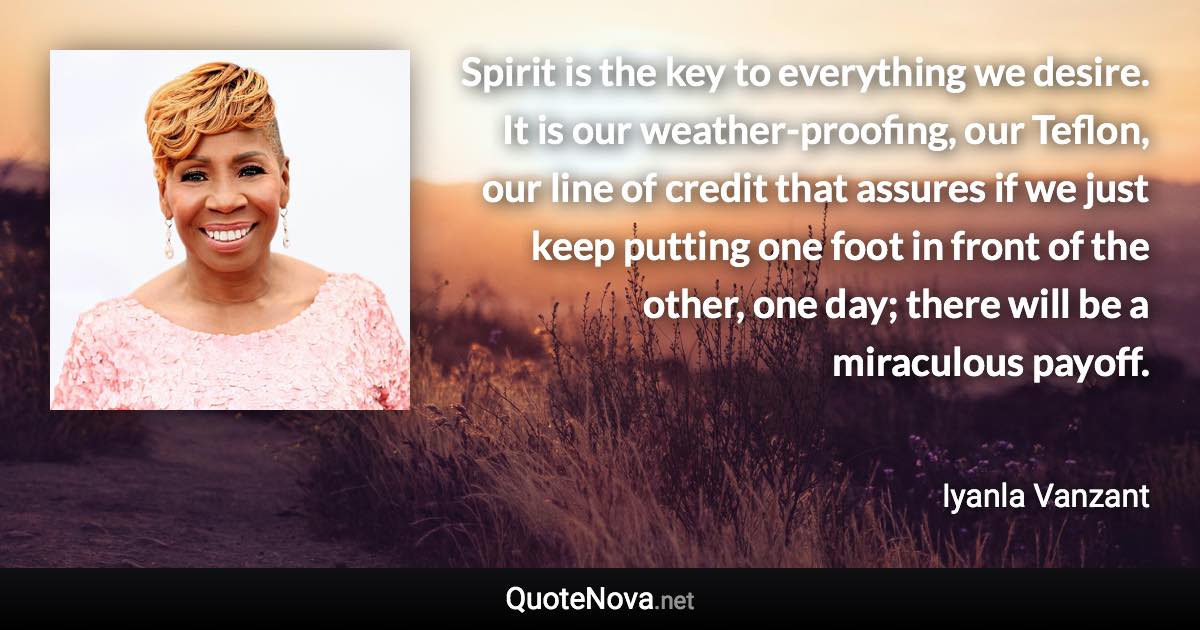 Spirit is the key to everything we desire. It is our weather-proofing, our Teflon, our line of credit that assures if we just keep putting one foot in front of the other, one day; there will be a miraculous payoff. - Iyanla Vanzant quote