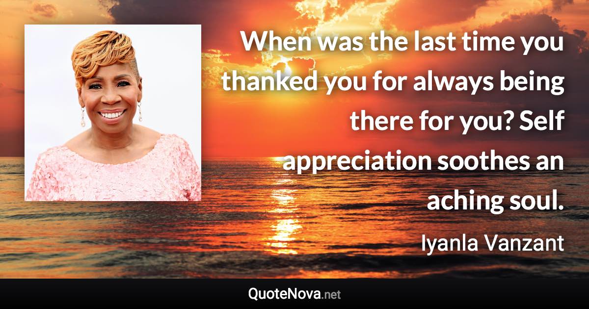 When was the last time you thanked you for always being there for you? Self appreciation soothes an aching soul. - Iyanla Vanzant quote