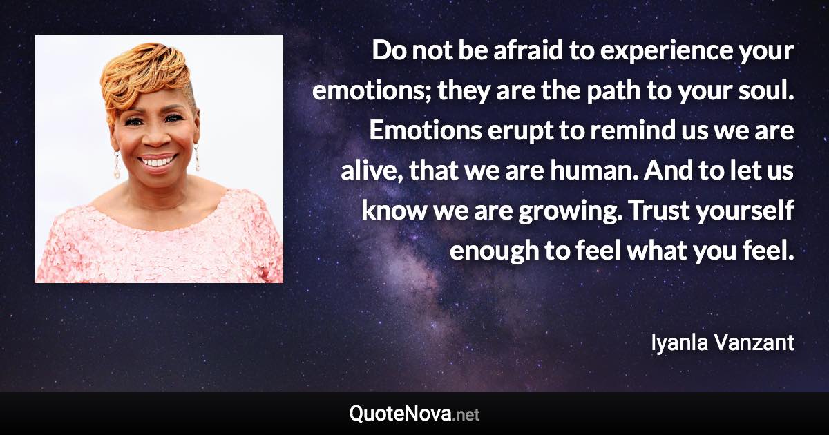 Do not be afraid to experience your emotions; they are the path to your soul. Emotions erupt to remind us we are alive, that we are human. And to let us know we are growing. Trust yourself enough to feel what you feel. - Iyanla Vanzant quote