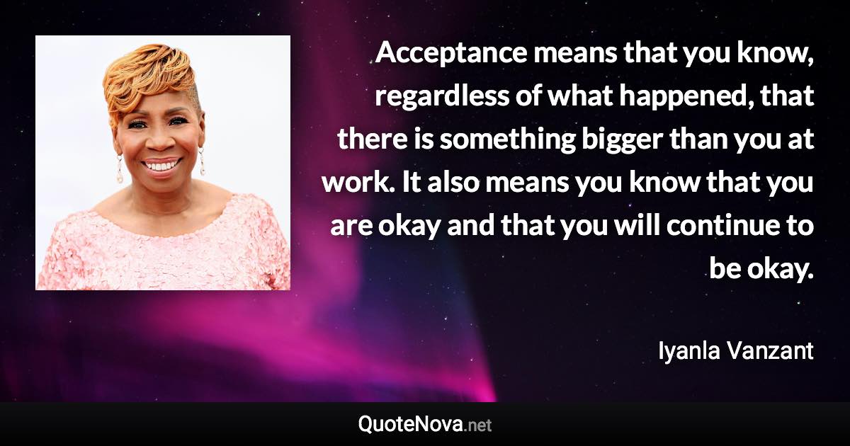 Acceptance means that you know, regardless of what happened, that there is something bigger than you at work. It also means you know that you are okay and that you will continue to be okay. - Iyanla Vanzant quote