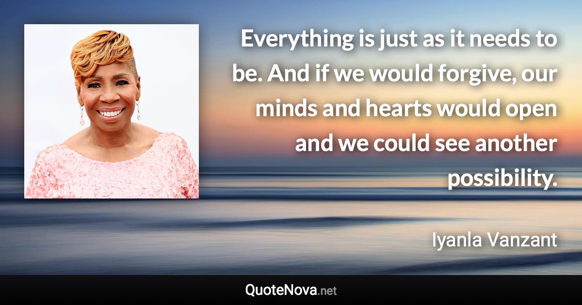 Everything is just as it needs to be. And if we would forgive, our minds and hearts would open and we could see another possibility. - Iyanla Vanzant quote