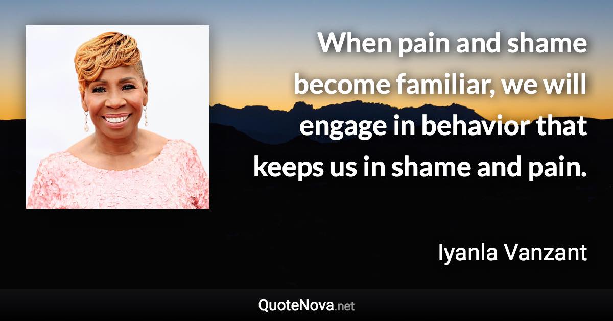 When pain and shame become familiar, we will engage in behavior that keeps us in shame and pain. - Iyanla Vanzant quote