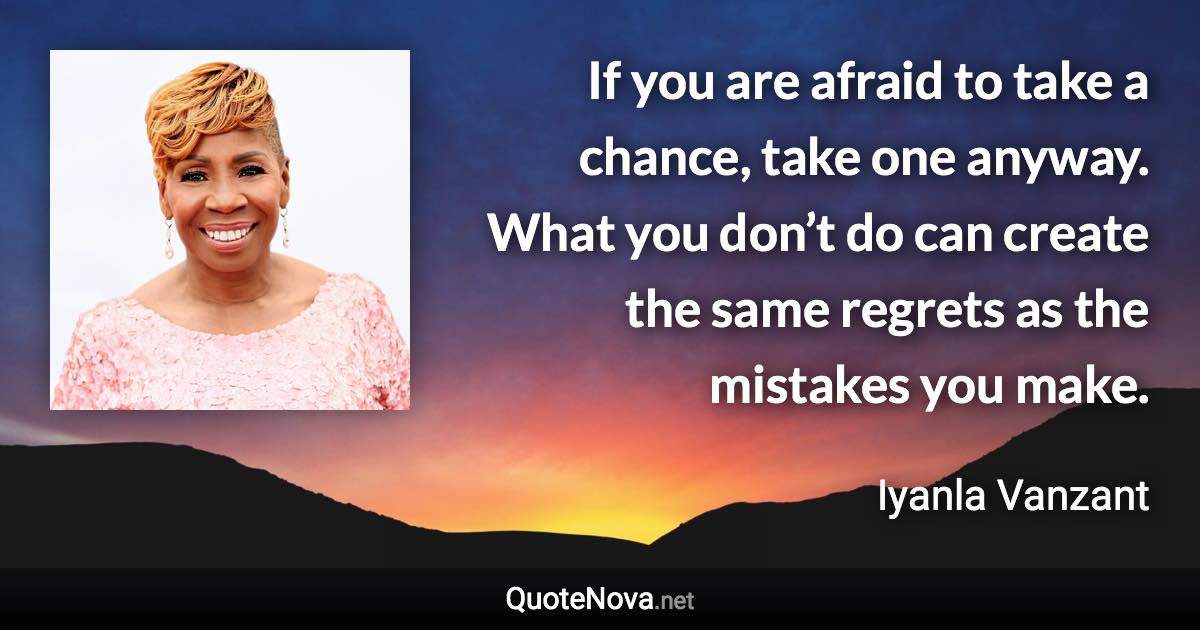 If you are afraid to take a chance, take one anyway. What you don’t do can create the same regrets as the mistakes you make. - Iyanla Vanzant quote