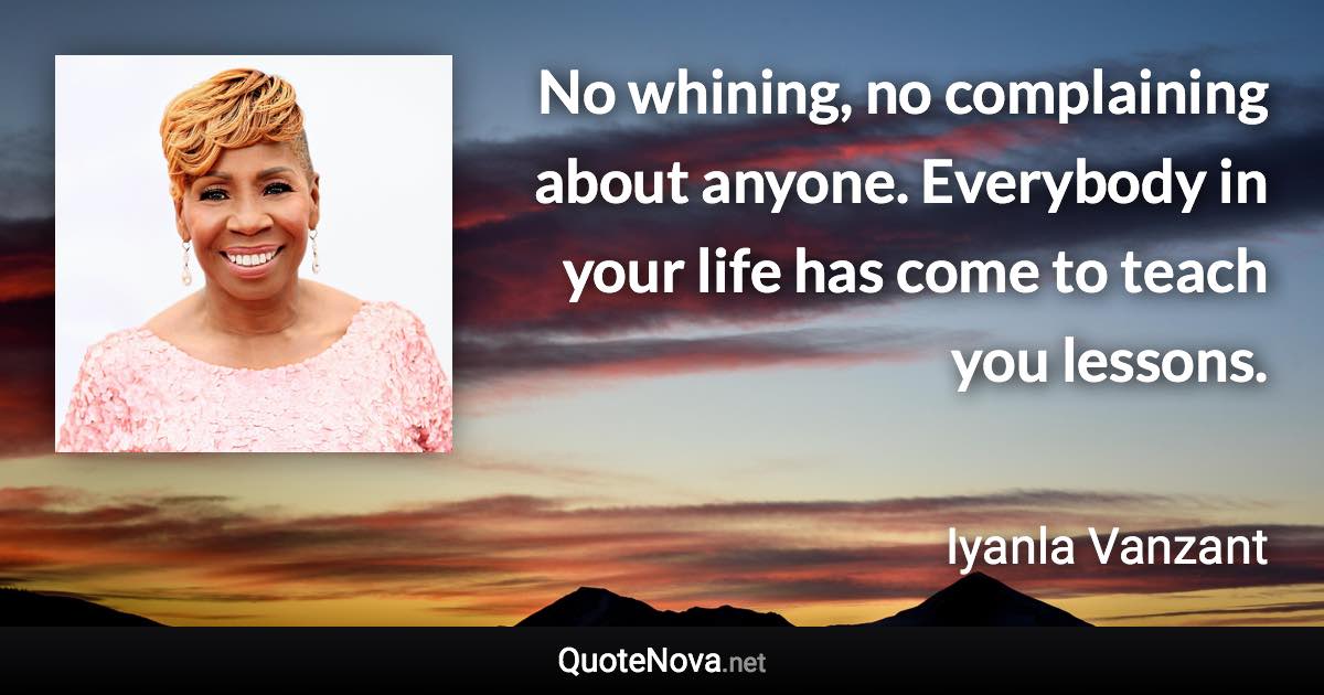 No whining, no complaining about anyone. Everybody in your life has come to teach you lessons. - Iyanla Vanzant quote