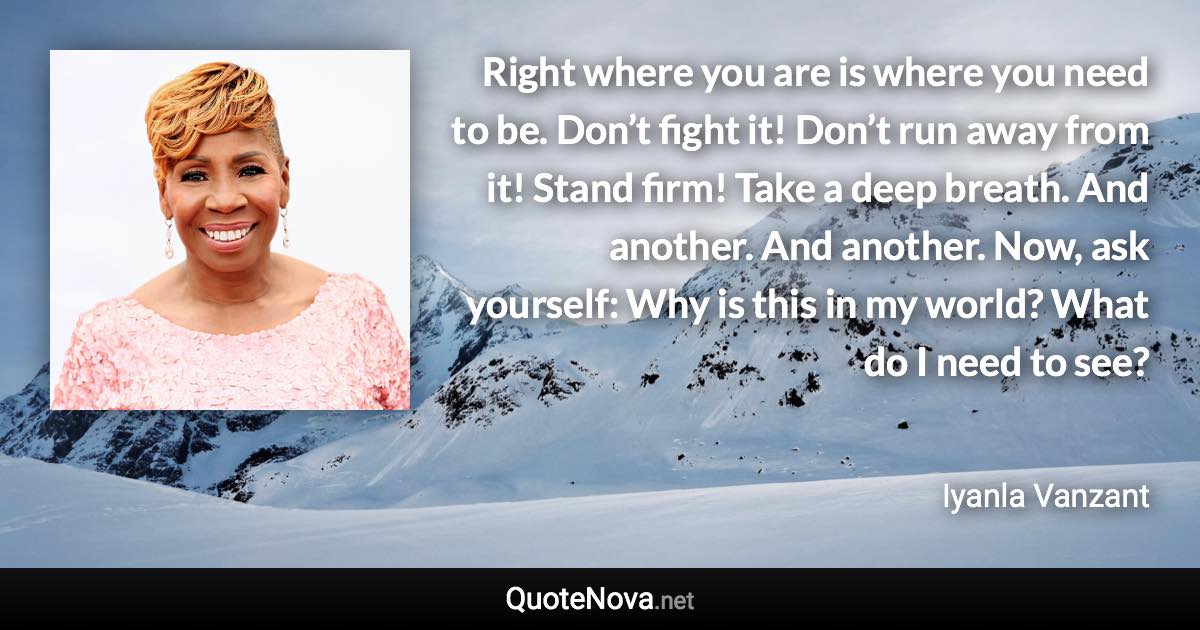 Right where you are is where you need to be. Don’t fight it! Don’t run away from it! Stand firm! Take a deep breath. And another. And another. Now, ask yourself: Why is this in my world? What do I need to see? - Iyanla Vanzant quote