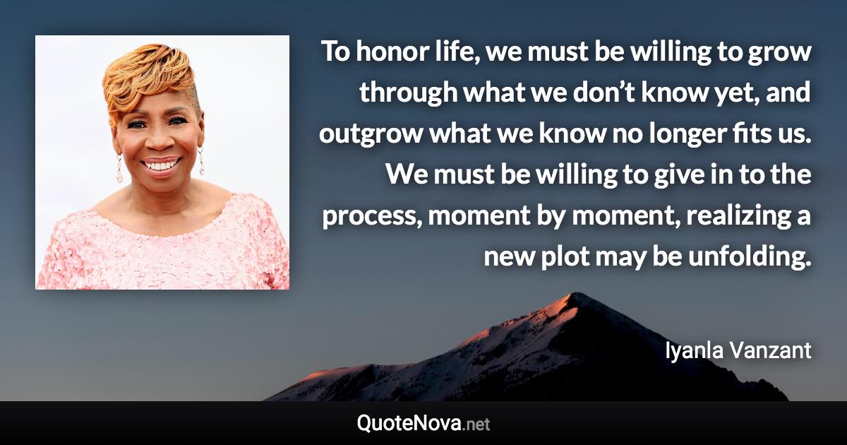 To honor life, we must be willing to grow through what we don’t know yet, and outgrow what we know no longer fits us. We must be willing to give in to the process, moment by moment, realizing a new plot may be unfolding. - Iyanla Vanzant quote