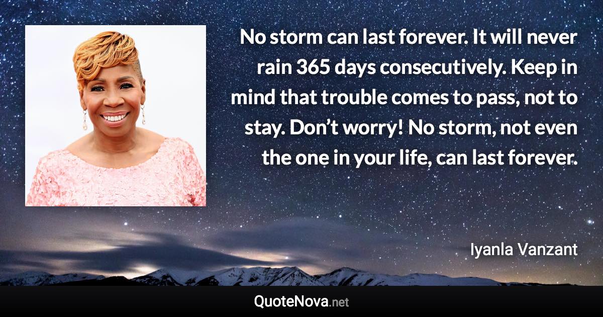 No storm can last forever. It will never rain 365 days consecutively. Keep in mind that trouble comes to pass, not to stay. Don’t worry! No storm, not even the one in your life, can last forever. - Iyanla Vanzant quote