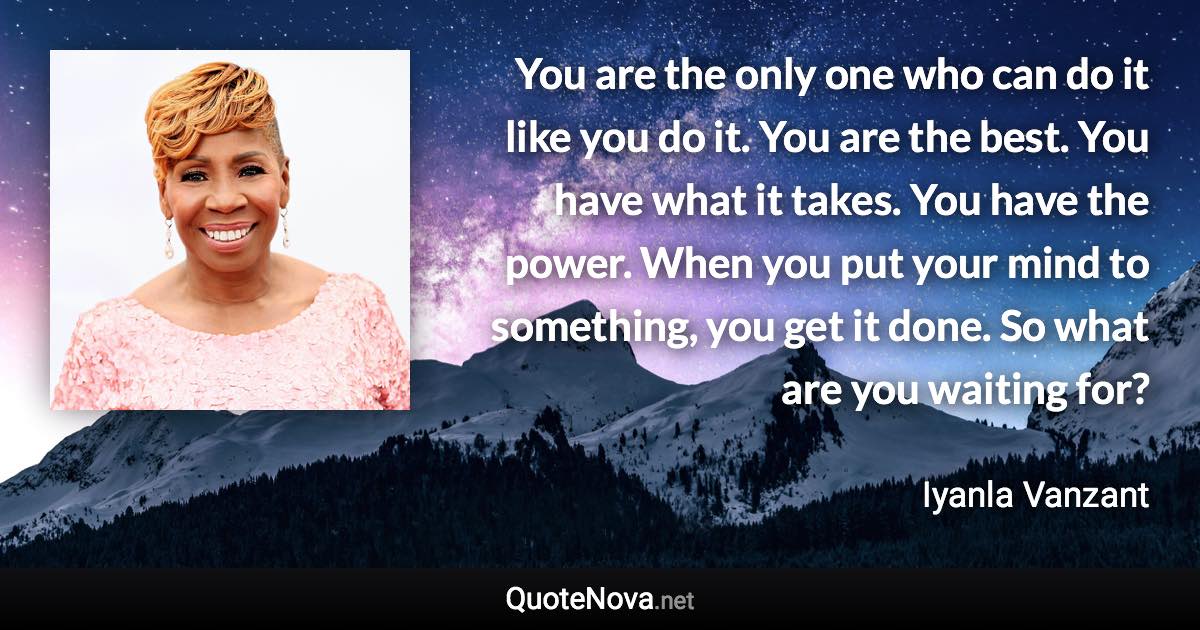 You are the only one who can do it like you do it. You are the best. You have what it takes. You have the power. When you put your mind to something, you get it done. So what are you waiting for? - Iyanla Vanzant quote