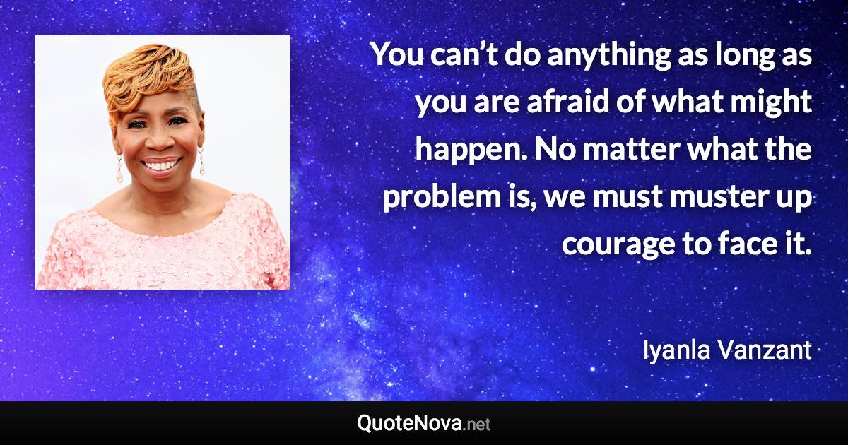 You can’t do anything as long as you are afraid of what might happen. No matter what the problem is, we must muster up courage to face it. - Iyanla Vanzant quote