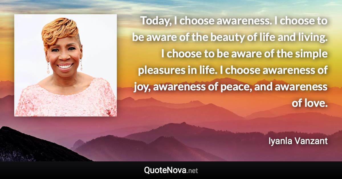 Today, I choose awareness. I choose to be aware of the beauty of life and living. I choose to be aware of the simple pleasures in life. I choose awareness of joy, awareness of peace, and awareness of love. - Iyanla Vanzant quote