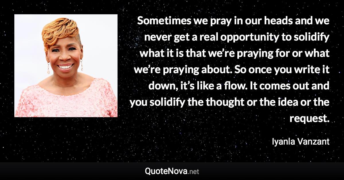 Sometimes we pray in our heads and we never get a real opportunity to solidify what it is that we’re praying for or what we’re praying about. So once you write it down, it’s like a flow. It comes out and you solidify the thought or the idea or the request. - Iyanla Vanzant quote