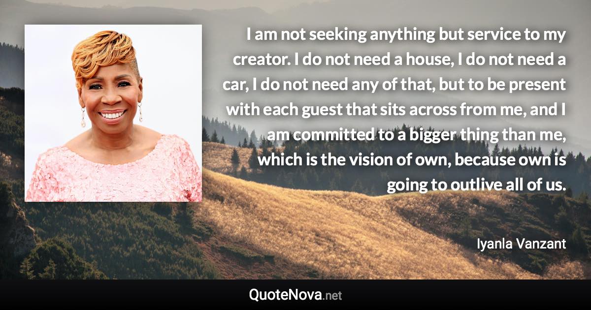 I am not seeking anything but service to my creator. I do not need a house, I do not need a car, I do not need any of that, but to be present with each guest that sits across from me, and I am committed to a bigger thing than me, which is the vision of own, because own is going to outlive all of us. - Iyanla Vanzant quote