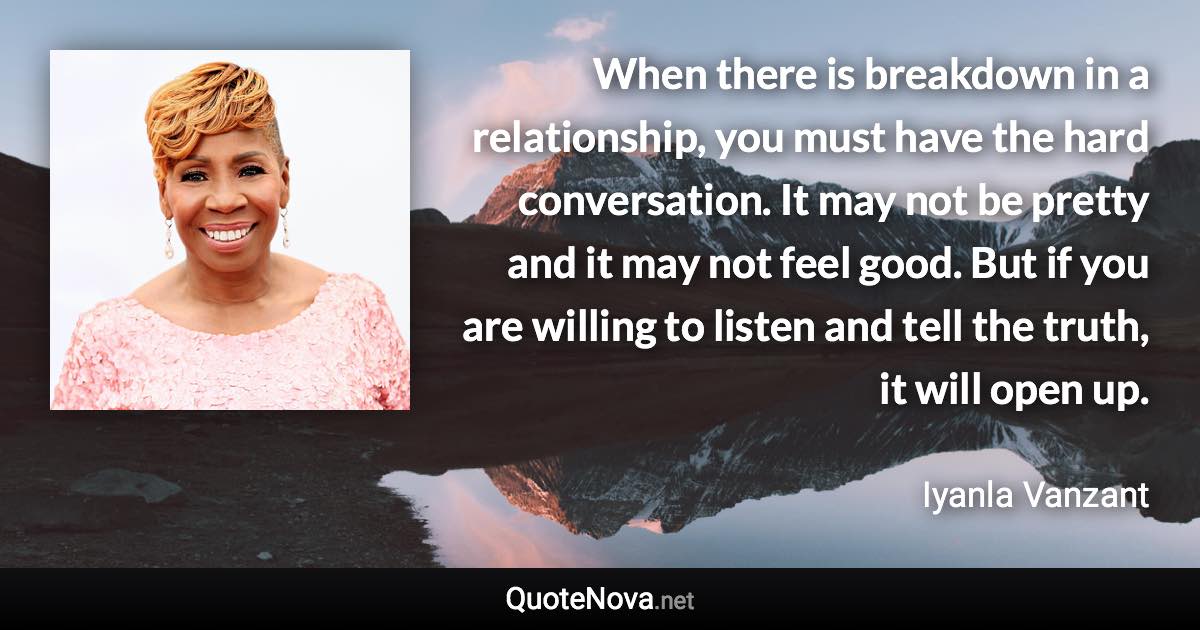 When there is breakdown in a relationship, you must have the hard conversation. It may not be pretty and it may not feel good. But if you are willing to listen and tell the truth, it will open up. - Iyanla Vanzant quote