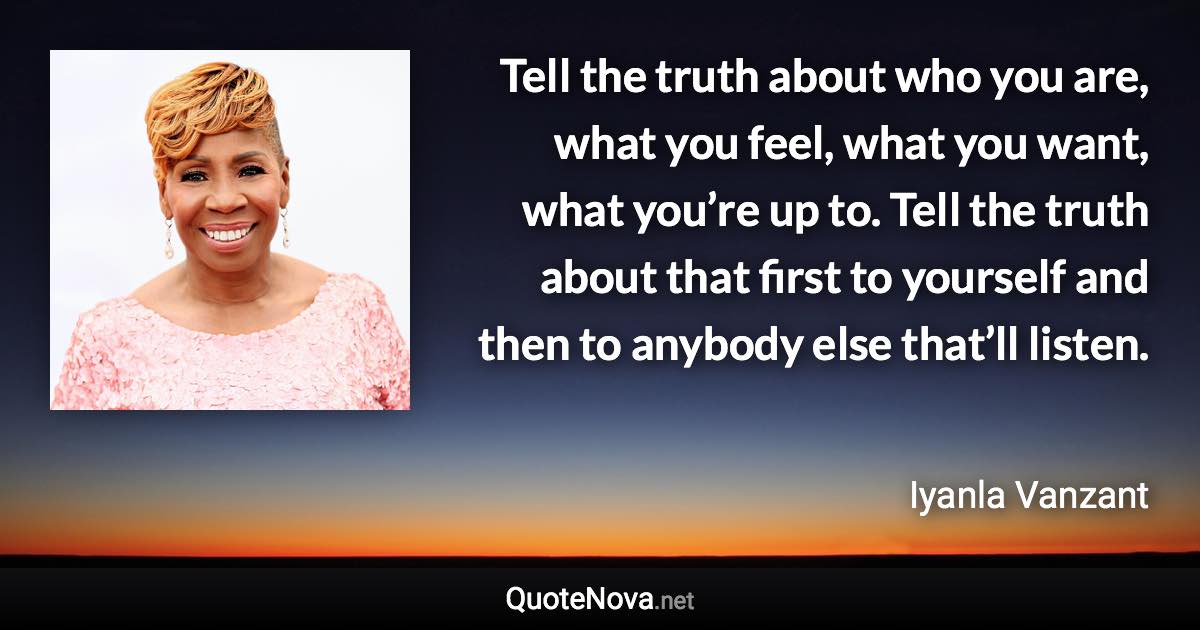 Tell the truth about who you are, what you feel, what you want, what you’re up to. Tell the truth about that first to yourself and then to anybody else that’ll listen. - Iyanla Vanzant quote