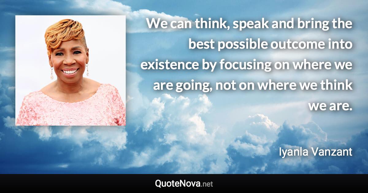 We can think, speak and bring the best possible outcome into existence by focusing on where we are going, not on where we think we are. - Iyanla Vanzant quote