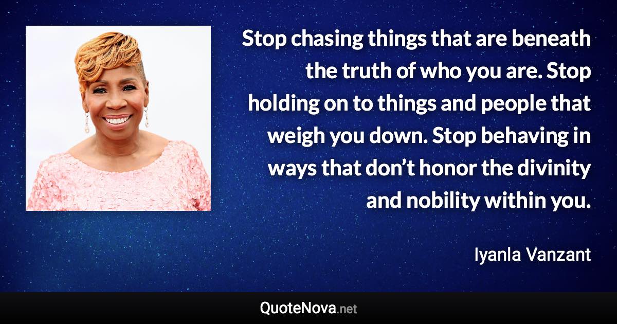 Stop chasing things that are beneath the truth of who you are. Stop holding on to things and people that weigh you down. Stop behaving in ways that don’t honor the divinity and nobility within you. - Iyanla Vanzant quote