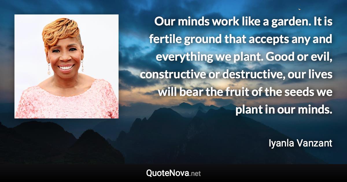 Our minds work like a garden. It is fertile ground that accepts any and everything we plant. Good or evil, constructive or destructive, our lives will bear the fruit of the seeds we plant in our minds. - Iyanla Vanzant quote