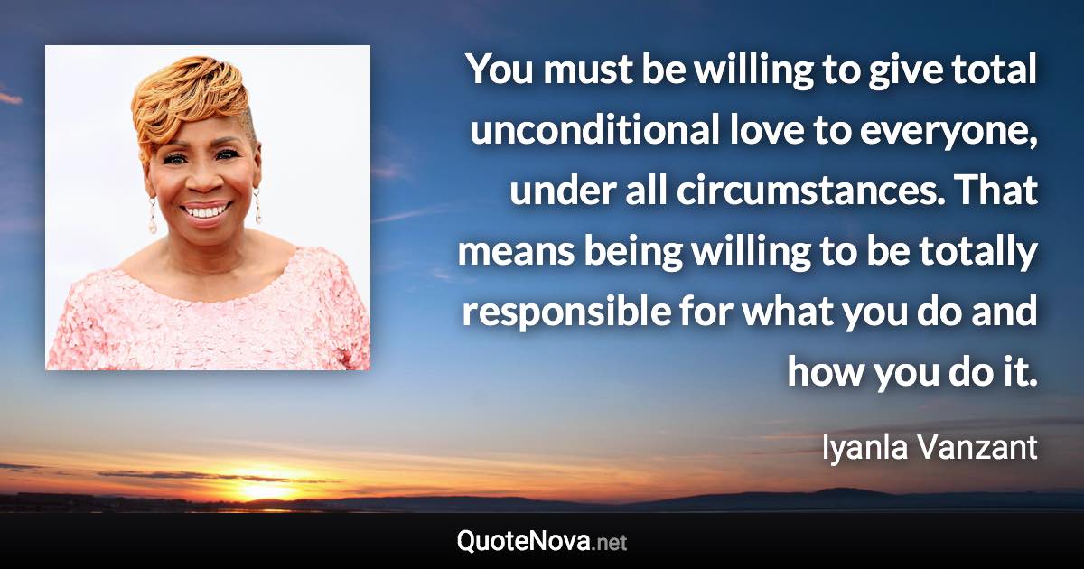 You must be willing to give total unconditional love to everyone, under all circumstances. That means being willing to be totally responsible for what you do and how you do it. - Iyanla Vanzant quote