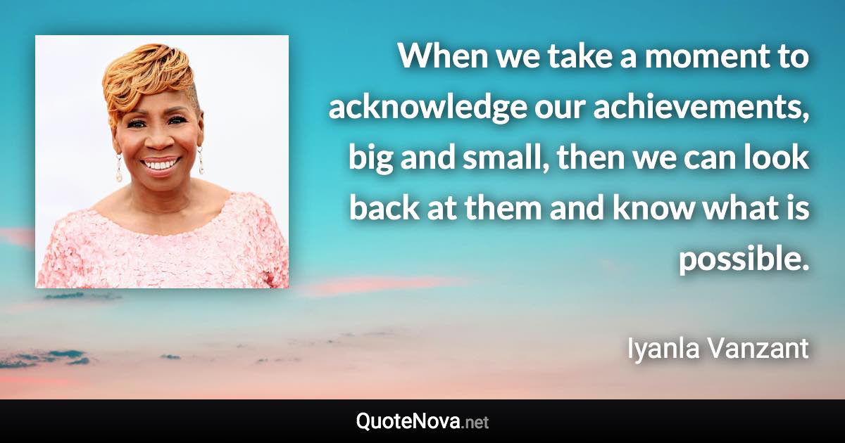 When we take a moment to acknowledge our achievements, big and small, then we can look back at them and know what is possible. - Iyanla Vanzant quote