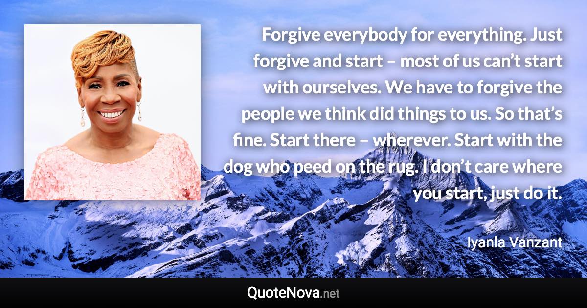 Forgive everybody for everything. Just forgive and start – most of us can’t start with ourselves. We have to forgive the people we think did things to us. So that’s fine. Start there – wherever. Start with the dog who peed on the rug. I don’t care where you start, just do it. - Iyanla Vanzant quote